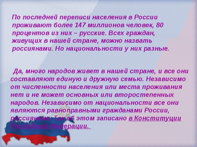 По последней переписи населения в России проживают более 147 миллионов человек, 80 процентов из них – русские. Всех граждан, живущих в нашей стране, можно назвать россиянами. Но национальности у них разные.  Да, много народов живет в нашей стране, и все они составляют единую и дружную семью. Независимо от численности населения или места проживания нет и не может основных или второстепенных народов. Независимо от национальности все они являются равноправными гражданами России, россиянами. Так об этом записано в Конституции Российской Федерации. 