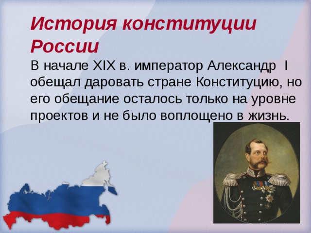 История конституции России В начале Х I Х в. император Александр I обещал даровать стране Конституцию, но его обещание осталось только на уровне проектов и не было воплощено в жизнь. 