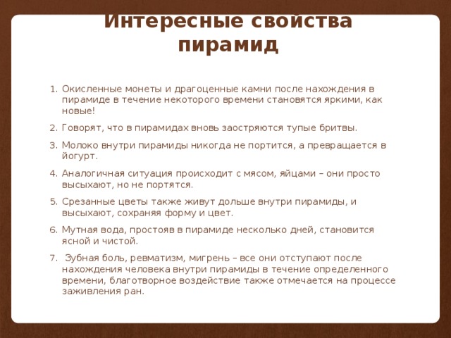 Интересные свойства пирамид Окисленные монеты и драгоценные камни после нахождения в пирамиде в течение некоторого времени становятся яркими, как новые!  Говорят, что в пирамидах вновь заостряются тупые бритвы.  Молоко внутри пирамиды никогда не портится, а превращается в йогурт.  Аналогичная ситуация происходит с мясом, яйцами – они просто высыхают, но не портятся. Срезанные цветы также живут дольше внутри пирамиды, и высыхают, сохраняя форму и цвет. Мутная вода, простояв в пирамиде несколько дней, становится ясной и чистой.   Зубная боль, ревматизм, мигрень – все они отступают после нахождения человека внутри пирамиды в течение определенного времени, благотворное воздействие также отмечается на процессе заживления ран.  