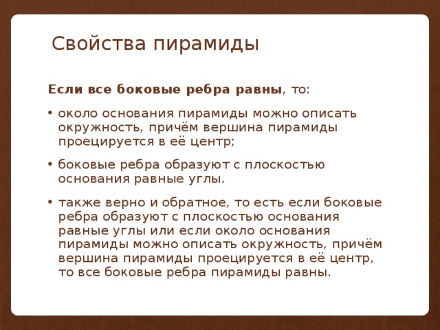 Свойства пирамиды Если все боковые ребра равны , то: около основания пирамиды можно описать окружность, причём вершина пирамиды проецируется в её центр; боковые ребра образуют с плоскостью основания равные углы. также верно и обратное, то есть если боковые ребра образуют с плоскостью основания равные углы или если около основания пирамиды можно описать окружность, причём вершина пирамиды проецируется в её центр, то все боковые ребра пирамиды равны. 