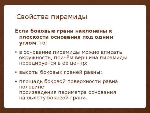 Свойства пирамиды Если боковые грани наклонены к плоскости основания под одним углом , то: в основание пирамиды можно вписать окружность, причём вершина пирамиды проецируется в её центр; высоты боковых граней равны; площадь боковой поверхности равна половине произведения периметра основания на высоту боковой грани. 