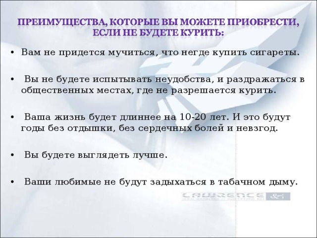 Вам не придется мучиться, что негде купить сигареты.   Вы не будете испытывать неудобства, и раздражаться в общественных местах, где не разрешается курить.   Ваша жизнь будет длиннее на 10-20 лет. И это будут годы без отдышки, без сердечных болей и невзгод.   Вы будете выглядеть лучше.   Ваши любимые не будут задыхаться в табачном дыму.