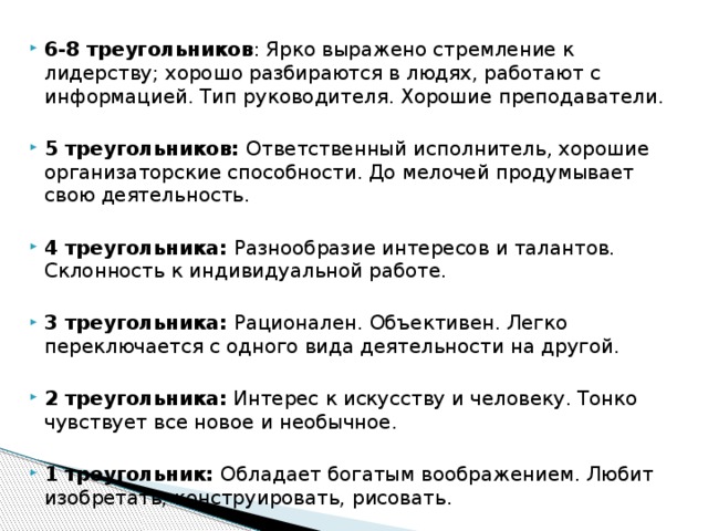 6-8 треугольников : Ярко выражено стремление к лидерству; хорошо разбираются в людях, работают с информацией. Тип руководителя. Хорошие преподаватели.  5 треугольников: Ответственный исполнитель, хорошие организаторские способности. До мелочей продумывает свою деятельность. 4 треугольника: Разнообразие интересов и талантов. Склонность к индивидуальной работе. 3 треугольника: Рационален. Объективен. Легко переключается с одного вида деятельности на другой. 2 треугольника: Интерес к искусству и человеку. Тонко чувствует все новое и необычное. 1 треугольник: Обладает богатым воображением. Любит изобретать, конструировать, рисовать.