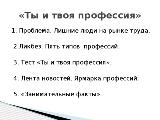 «Ты и твоя профессия» 1. Проблема. Лишние люди на рынке труда.  2.Ликбез. Пять типов профессий.  3. Тест «Ты и твоя профессия».  4. Лента новостей. Ярмарка профессий.  5. «Занимательные факты».