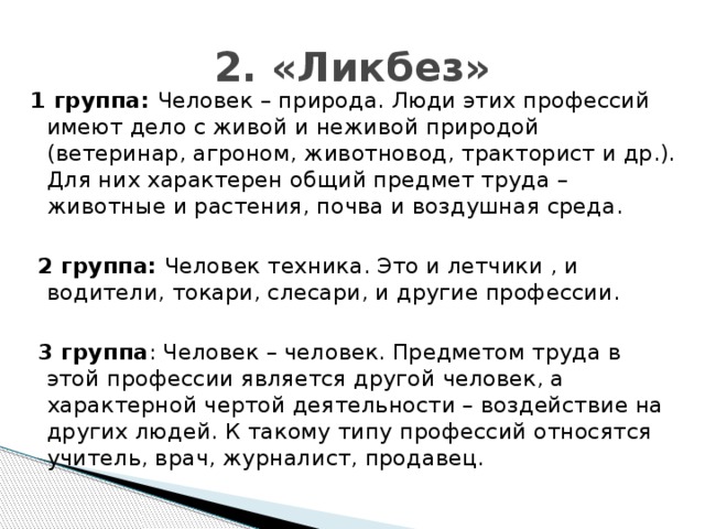 2. «Ликбез» 1 группа: Человек – природа. Люди этих профессий имеют дело с живой и неживой природой (ветеринар, агроном, животновод, тракторист и др.). Для них характерен общий предмет труда – животные и растения, почва и воздушная среда.  2 группа: Человек техника. Это и летчики , и водители, токари, слесари, и другие профессии.  3 группа : Человек – человек. Предметом труда в этой профессии является другой человек, а характерной чертой деятельности – воздействие на других людей. К такому типу профессий относятся учитель, врач, журналист, продавец.
