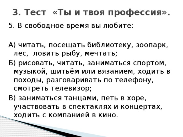 3. Тест «Ты и твоя профессия».   5. В свободное время вы любите: А) читать, посещать библиотеку, зоопарк, лес, ловить рыбу, мечтать; Б) рисовать, читать, заниматься спортом, музыкой, шитьём или вязанием, ходить в походы, разговаривать по телефону, смотреть телевизор; В) заниматься танцами, петь в хоре, участвовать в спектаклях и концертах, ходить с компанией в кино.