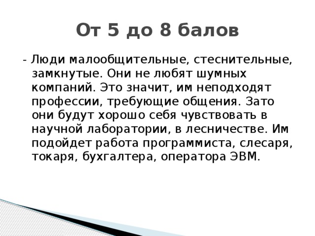 От 5 до 8 балов - Люди малообщительные, стеснительные, замкнутые. Они не любят шумных компаний. Это значит, им неподходят профессии, требующие общения. Зато они будут хорошо себя чувствовать в научной лаборатории, в лесничестве. Им подойдет работа программиста, слесаря, токаря, бухгалтера, оператора ЭВМ.