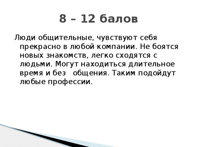8 – 12 балов Люди общительные, чувствуют себя прекрасно в любой компании. Не боятся новых знакомств, легко сходятся с людьми. Могут находиться длительное время и без общения. Таким подойдут любые профессии.
