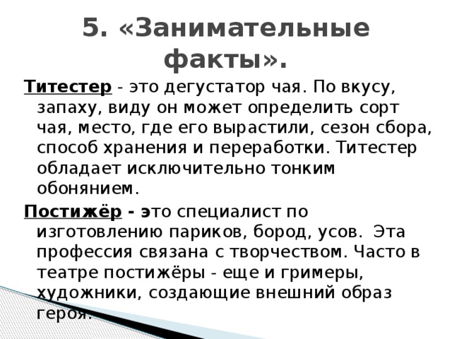 5. «Занимательные факты». Титестер - это дегустатор чая. По вкусу, запаху, виду он может определить сорт чая, место, где его вырастили, сезон сбора, способ хранения и переработки. Титестер обладает исключительно тонким обонянием. Постижёр - э то специалист по изготовлению париков, бород, усов. Эта профессия связана с творчеством. Часто в театре постижёры - еще и гримеры, художники, создающие внешний образ героя.