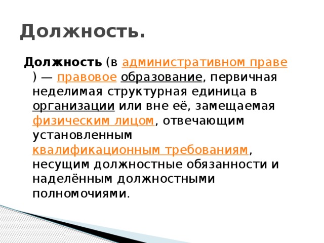 Должность. Должность (в административном праве ) — правовое  образование , первичная неделимая структурная единица в организации или вне её, замещаемая физическим лицом , отвечающим установленным квалификационным требованиям , несущим должностные обязанности и наделённым должностными полномочиями.