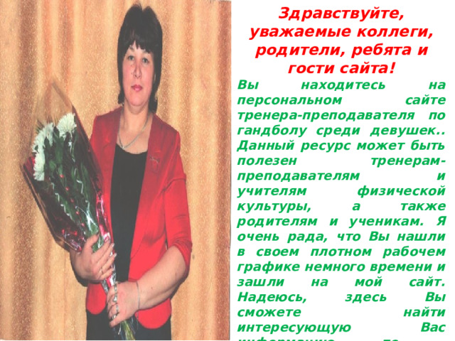 Здравствуйте, уважаемые коллеги, родители, ребята и гости сайта! Вы находитесь на персональном сайте тренера-преподавателя по гандболу среди девушек.. Данный ресурс может быть полезен тренерам-преподавателям и учителям физической культуры, а также родителям и ученикам. Я очень рада, что Вы нашли в своем плотном рабочем графике немного времени и зашли на мой сайт. Надеюсь, здесь Вы сможете найти интересующую Вас информацию по спортивному объединению «ГАНДБОЛ»! 