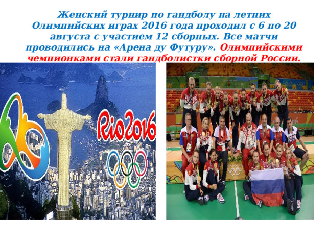 Женский турнир по гандболу на летних Олимпийских играх 2016 года проходил с 6 по 20 августа с участием 12 сборных. Все матчи проводились на «Арена ду Футуру». Олимпийскими чемпионками стали гандболистки сборной России.  