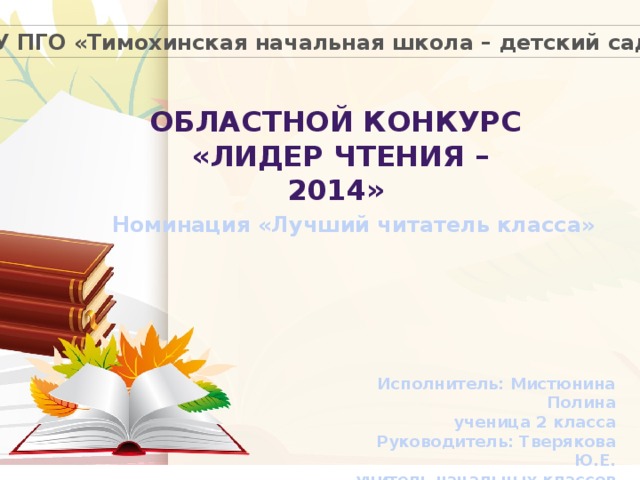 МКОУ ПГО «Тимохинская начальная школа – детский сад» Областной конкурс  «лидер чтения – 2014» Номинация «Лучший читатель класса» Исполнитель: Мистюнина Полина ученица 2 класса  Руководитель: Тверякова Ю.Е. учитель начальных классов 