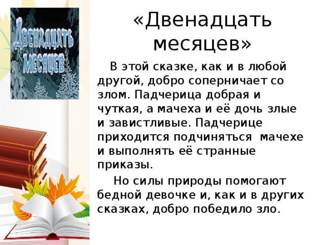 «Двенадцать месяцев»  В этой сказке, как и в любой другой, добро соперничает со злом. Падчерица добрая и чуткая, а мачеха и её дочь злые и завистливые. Падчерице приходится подчиняться мачехе и выполнять её странные приказы.  Но силы природы помогают бедной девочке и, как и в других сказках, добро победило зло. 