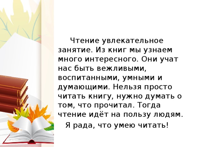  Чтение увлекательное занятие. Из книг мы узнаем много интересного. Они учат нас быть вежливыми, воспитанными, умными и думающими. Нельзя просто читать книгу, нужно думать о том, что прочитал. Тогда чтение идёт на пользу людям.  Я рада, что умею читать! 