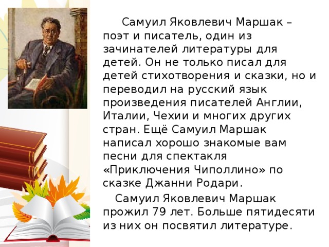  Самуил Яковлевич Маршак – поэт и писатель, один из зачинателей литературы для детей. Он не только писал для детей стихотворения и сказки, но и переводил на русский язык произведения писателей Англии, Италии, Чехии и многих других стран. Ещё Самуил Маршак написал хорошо знакомые вам песни для спектакля «Приключения Чиполлино» по сказке Джанни Родари.   Самуил Яковлевич Маршак прожил 79 лет. Больше пятидесяти из них он посвятил литературе. 