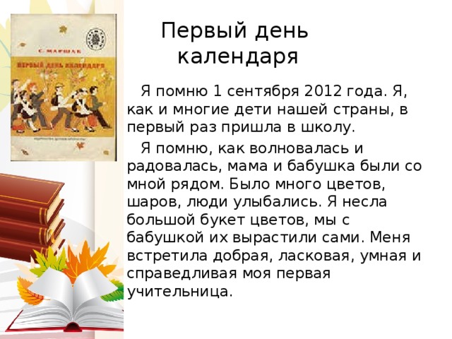 Первый день  календаря  Я помню 1 сентября 2012 года. Я, как и многие дети нашей страны, в первый раз пришла в школу.  Я помню, как волновалась и радовалась, мама и бабушка были со мной рядом. Было много цветов, шаров, люди улыбались. Я несла большой букет цветов, мы с бабушкой их вырастили сами. Меня встретила добрая, ласковая, умная и справедливая моя первая учительница. 
