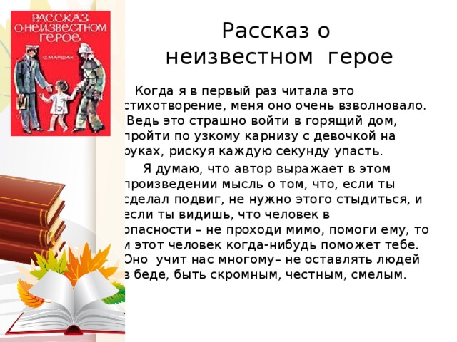 Рассказ о  неизвестном герое  Когда я в первый раз читала это стихотворение, меня оно очень взволновало. Ведь это страшно войти в горящий дом, пройти по узкому карнизу с девочкой на руках, рискуя каждую секунду упасть.  Я думаю, что автор выражает в этом произведении мысль о том, что, если ты сделал подвиг, не нужно этого стыдиться, и если ты видишь, что человек в опасности – не проходи мимо, помоги ему, то и этот человек когда-нибудь поможет тебе. Оно учит нас многому– не оставлять людей в беде, быть скромным, честным, смелым.   