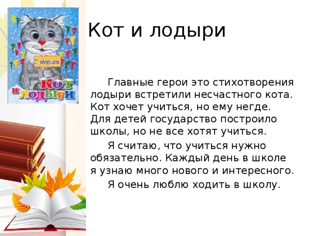 Кот и лодыри  Главные герои это стихотворения лодыри встретили несчастного кота. Кот хочет учиться, но ему негде. Для детей государство построило школы, но не все хотят учиться.  Я считаю, что учиться нужно обязательно. Каждый день в школе я узнаю много нового и интересного.  Я очень люблю ходить в школу. 