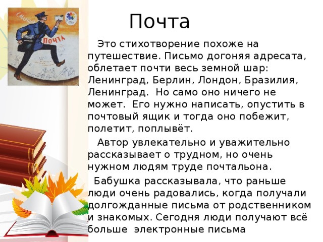Почта  Это стихотворение похоже на путешествие. Письмо догоняя адресата, облетает почти весь земной шар: Ленинград, Берлин, Лондон, Бразилия, Ленинград. Но само оно ничего не может. Его нужно написать, опустить в почтовый ящик и тогда оно побежит, полетит, поплывёт.  Автор увлекательно и уважительно рассказывает о трудном, но очень нужном людям труде почтальона.  Бабушка рассказывала, что раньше люди очень радовались, когда получали долгожданные письма от родственником и знакомых. Сегодня люди получают всё больше электронные письма 