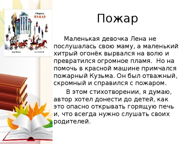 Пожар  Маленькая девочка Лена не послушалась свою маму, а маленький хитрый огонёк вырвался на волю и превратился огромное пламя. Но на помочь в красной машине примчался пожарный Кузьма. Он был отважный, скромный и справился с пожаром.  В этом стихотворении, я думаю, автор хотел донести до детей, как это опасно открывать горящую печь и, что всегда нужно слушать своих родителей.  