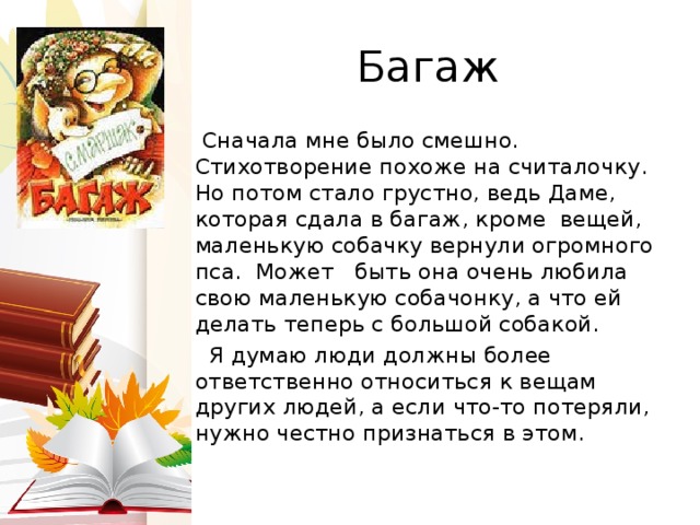 Багаж  Сначала мне было смешно. Стихотворение похоже на считалочку. Но потом стало грустно, ведь Даме, которая сдала в багаж, кроме вещей, маленькую собачку вернули огромного пса. Может быть она очень любила свою маленькую собачонку, а что ей делать теперь с большой собакой.  Я думаю люди должны более ответственно относиться к вещам других людей, а если что-то потеряли, нужно честно признаться в этом. 