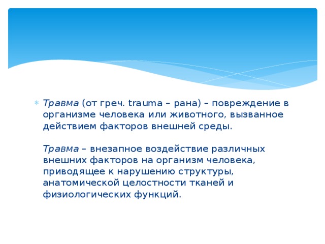 Травма  (от греч. trаuma – рана) – повреждение в организме человека или животного, вызванное действием факторов внешней среды.   Травма  – внезапное воздействие различных внешних факторов на организм человека, приводящее к нарушению структуры, анатомической целостности тканей и физиологических функций.   