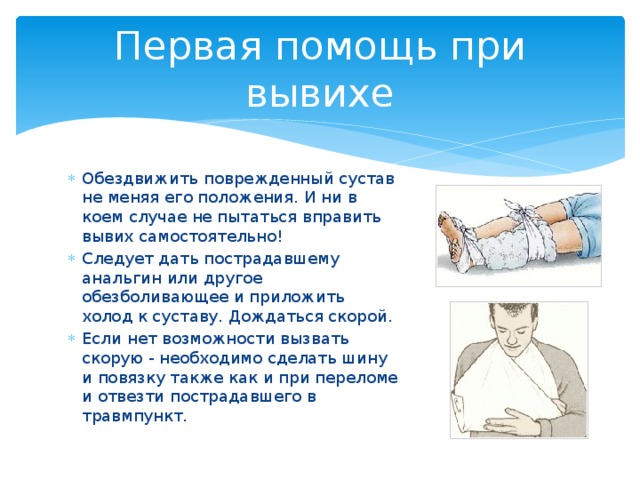 Первая помощь при вывихе Обездвижить  поврежденный сустав не меняя его положения. И ни в коем случае не пытаться вправить вывих самостоятельно! Следует дать пострадавшему анальгин или другое обезболивающее и приложить холод к суставу. Дождаться скорой. Если нет возможности вызвать скорую - необходимо сделать шину и повязку также как и при переломе и отвезти пострадавшего в травмпункт. 