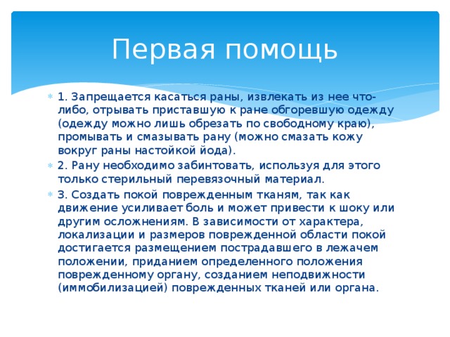Первая помощь 1. Запрещается касаться раны, извлекать из нее что-либо, отрывать приставшую к ране обгоревшую одежду (одежду можно лишь обрезать по свободному краю), промывать и смазывать рану (можно смазать кожу вокруг раны настойкой йода). 2. Рану необходимо забинтовать, используя для этого только стерильный перевязочный материал. 3. Создать покой поврежденным тканям, так как движение усиливает боль и может привести к шоку или другим осложнениям. В зависимости от характера, локализации и размеров поврежденной области покой достигается размещением пострадавшего в лежачем положении, приданием определенного положения поврежденному органу, созданием неподвижности (иммобилизацией) поврежденных тканей или органа. 