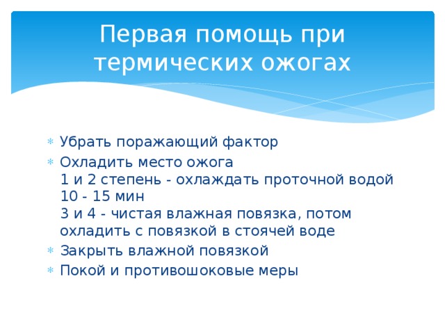 Первая помощь при термических ожогах Убрать поражающий фактор Охладить место ожога  1 и 2 степень - охлаждать проточной водой 10 - 15 мин  3 и 4 - чистая влажная повязка, потом охладить с повязкой в стоячей воде Закрыть влажной повязкой Покой и противошоковые меры    
