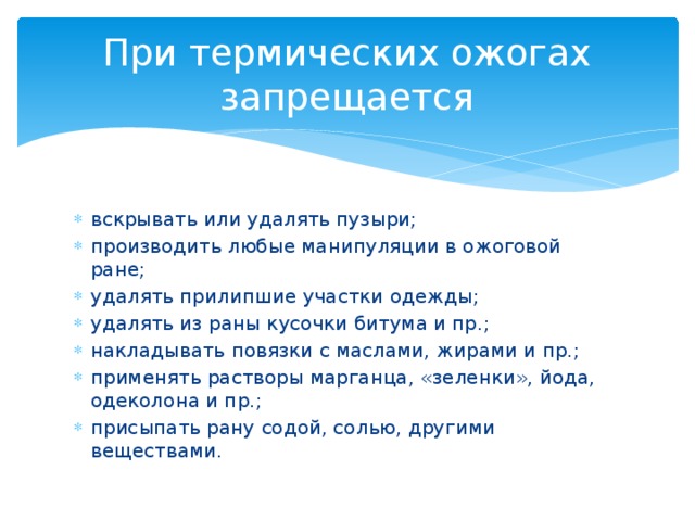 При термических ожогах запрещается вскрывать или удалять пузыри; производить любые манипуляции в ожоговой ране; удалять прилипшие участки одежды; удалять из раны кусочки битума и пр.; накладывать повязки с маслами, жирами и пр.; применять растворы марганца, «зеленки», йода, одеколона и пр.; присыпать рану содой, солью, другими веществами. 
