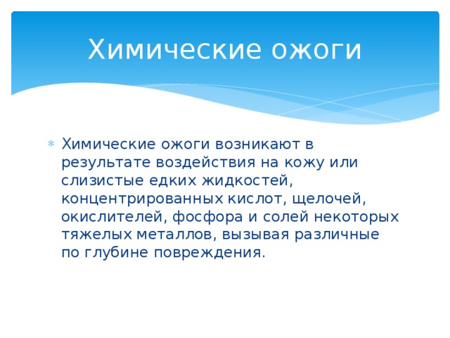 Химические ожоги Химические ожоги возникают в результате воздействия на кожу или слизистые едких жидкостей, концентрированных кислот, щелочей, окислителей, фосфора и солей некоторых тяжелых металлов, вызывая различные по глубине повреждения. 