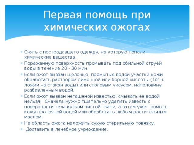 Первая помощь при химических ожогах Снять с пострадавшего одежду, на которую попали химические вещества. Пораженную поверхность промывать под обильной струей воды в течение 20 - 30 мин. Если ожог вызван щелочью, промытые водой участки кожи обработать раствором лимонной или борной кислоты (1/2 ч. ложки на стакан воды) или столовым уксусом, наполовину разбавленным водой. Если ожог вызван негашеной известью, смывать ее водой нельзя!  Сначала нужно тщательно удалить известь с поверхности тела куском чистой ткани, а затем уже промыть кожу проточной водой или обработать любым растительным маслом. На область ожога наложить сухую стерильную повязку.  Доставить в лечебное учреждение. 