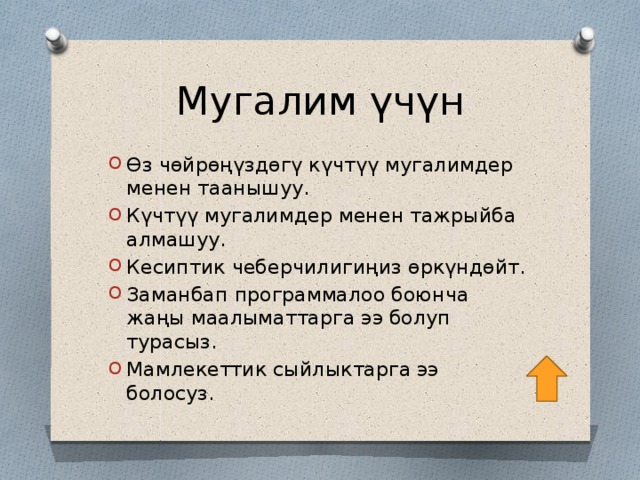 Мугалим үчүн Өз чөйрөңүздөгү күчтүү мугалимдер менен таанышуу. Күчтүү мугалимдер менен тажрыйба алмашуу. Кесиптик чеберчилигиңиз өркүндөйт. Заманбап программалоо боюнча жаңы маалыматтарга ээ болуп турасыз. Мамлекеттик сыйлыктарга ээ болосуз. 
