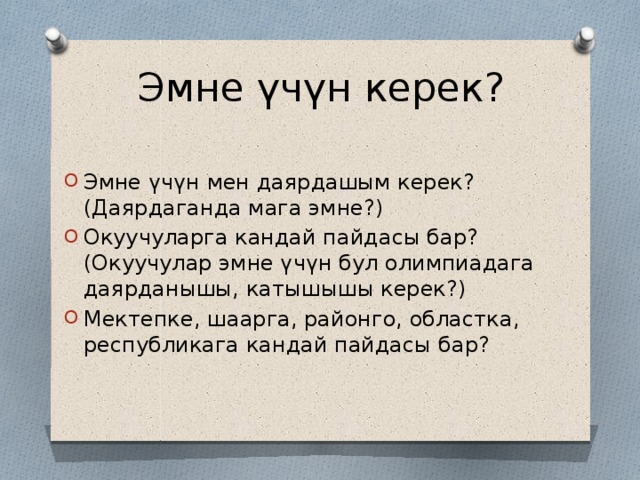Эмне үчүн керек? Эмне үчүн мен даярдашым керек? (Даярдаганда мага эмне?) Окуучуларга кандай пайдасы бар? (Окуучулар эмне үчүн бул олимпиадага даярданышы, катышышы керек?) Мектепке, шаарга, районго, областка, республикага кандай пайдасы бар? 