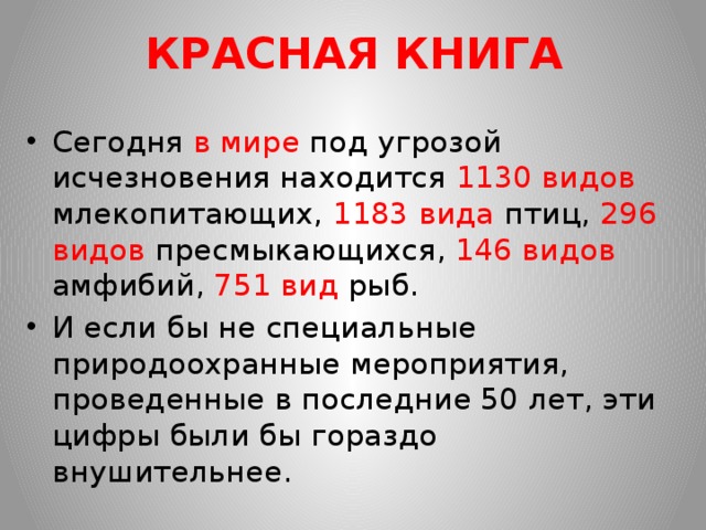 КРАСНАЯ КНИГА Сегодня в мире под угрозой исчезновения находится 1130 видов млекопитающих, 1183 вида птиц, 296 видов пресмыкающихся, 146 видов амфибий, 751 вид рыб. И если бы не специальные природоохранные мероприятия, проведенные в последние 50 лет, эти цифры были бы гораздо внушительнее. 