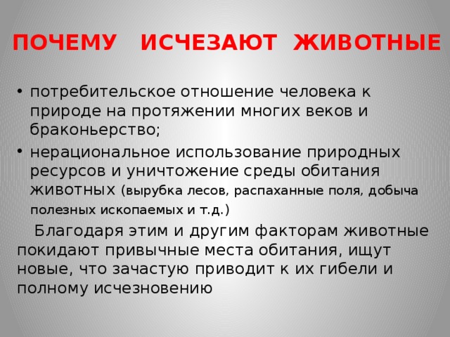 ПОЧЕМУ ИСЧЕЗАЮТ ЖИВОТНЫЕ потребительское отношение человека к природе на протяжении многих веков и браконьерство; нерациональное использование природных ресурсов и уничтожение среды обитания животных (вырубка лесов, распаханные поля, добыча полезных ископаемых и т.д.)   Благодаря этим и другим факторам животные покидают привычные места обитания, ищут новые, что зачастую приводит к их гибели и полному исчезновению 