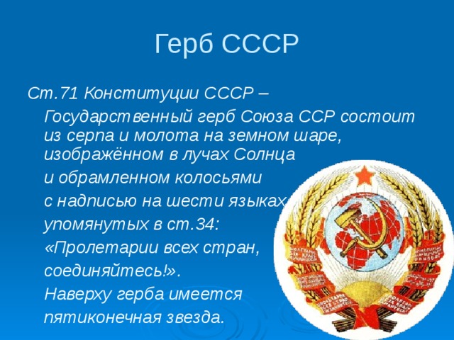 Герб СССР Ст.71 Конституции СССР –  Государственный герб Союза ССР состоит из серпа и молота на земном шаре, изображённом в лучах Солнца  и обрамленном колосьями  с надписью на шести языках,  упомянутых в ст.34:  «Пролетарии всех стран,  соединяйтесь!».  Наверху герба имеется  пятиконечная звезда.  