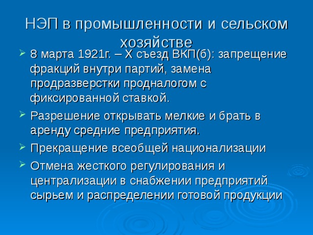 НЭП в промышленности и сельском хозяйстве 8 марта 1921г. – X съезд ВКП(б): запрещение фракций внутри партий, замена продразверстки продналогом с фиксированной ставкой. Разрешение открывать мелкие и брать в аренду средние предприятия. Прекращение всеобщей национализации Отмена жесткого регулирования и централизации в снабжении предприятий сырьем и распределении готовой продукции   