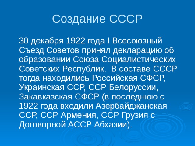 Создание СССР  30 декабря 1922 года I Всесоюзный Съезд Советов принял декларацию об образовании Союза Социалистических Советских Республик. В составе СССР тогда находились Российская СФСР, Украинская ССР, ССР Белоруссии, Закавказская СФСР (в последнюю с 1922 года входили Азербайджанская ССР, ССР Армения, ССР Грузия с Договорной АССР Абхазии). 