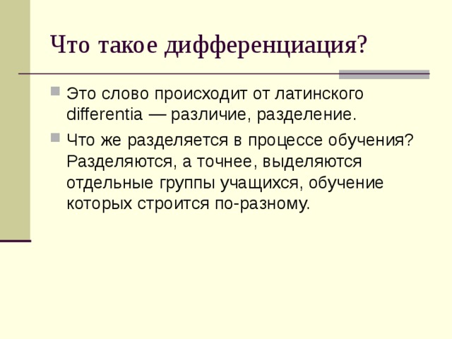 Что такое дифференциация? Это слово происходит от латинского differentia — различие, разделение. Что же разделяется в процессе обучения? Разделяются, а точнее, выделяются отдельные группы учащихся, обучение которых строится по-разному.  Под дифференциацией понимается способ организации учебного процесса, при котором учитываются индивидуально – типологические особенности личности (способности, интересы, склонности, особенности интеллектуальной деятельности и т. Д.). Дифференцированное обучение способствует раскрытию индивидуальности, выявлению способностей и склонностей личности, предполагает актуализацию функций личностного выбора.  