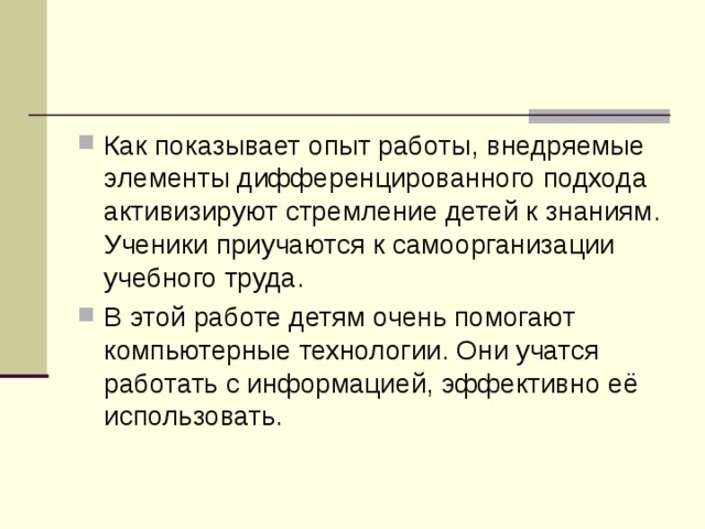 Как показывает опыт работы, внедряемые элементы дифференцированного подхода активизируют стремление детей к знаниям. Ученики приучаются к самоорганизации учебного труда. В этой работе детям очень помогают компьютерные технологии. Они учатся работать с информацией, эффективно её использовать.  
