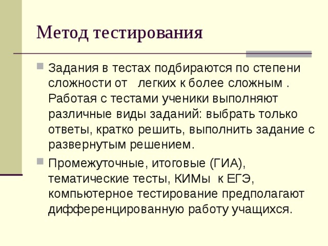 Метод тестирования Задания в тестах подбираются по степени сложности от   легких к более сложным . Работая с тестами ученики выполняют различные виды заданий: выбрать только ответы, кратко решить, выполнить задание с развернутым решением. Промежуточные, итоговые (ГИА), тематические тесты, КИМы к ЕГЭ, компьютерное тестирование предполагают дифференцированную работу учащихся. 14 