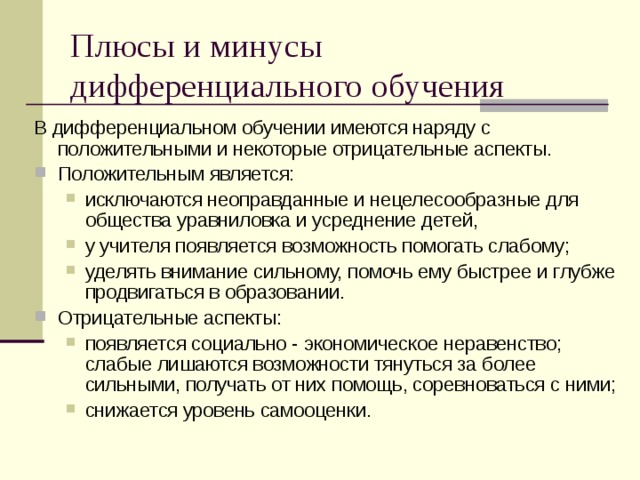 Плюсы и минусы дифференциального обучения В дифференциальном обучении имеются наряду с положительными и некоторые отрицательные аспекты. Положительным является: исключаются неоправданные и нецелесообразные для общества уравниловка и усреднение детей, у учителя появляется возможность помогать слабому; уделять внимание сильному, помочь ему быстрее и глубже продвигаться в образовании. исключаются неоправданные и нецелесообразные для общества уравниловка и усреднение детей, у учителя появляется возможность помогать слабому; уделять внимание сильному, помочь ему быстрее и глубже продвигаться в образовании. Отрицательные аспекты: появляется социально - экономическое неравенство; слабые лишаются возможности тянуться за более сильными, получать от них помощь, соревноваться с ними; снижается уровень самооценки. появляется социально - экономическое неравенство; слабые лишаются возможности тянуться за более сильными, получать от них помощь, соревноваться с ними; снижается уровень самооценки. 14 