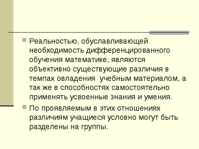 Реальностью, обуславливающей необходимость дифференцированного обучения математике, являются объективно существующие различия в темпах овладения учебным материалом, а так же в способностях самостоятельно применять усвоенные знания и умения. По проявляемым в этих отношениях различиям учащиеся условно могут быть разделены на группы.  