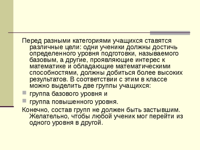 Перед разными категориями учащихся ставятся различные цели: одни ученики должны достичь определенного уровня подготовки, называемого базовым, а другие, проявляющие интерес к математике и обладающие математическими способностями, должны добиться более высоких результатов. В соответствии с этим в классе можно выделить две группы учащихся: группа базового уровня и группа повышенного уровня. Конечно, состав групп не должен быть застывшим. Желательно, чтобы любой ученик мог перейти из одного уровня в другой.  