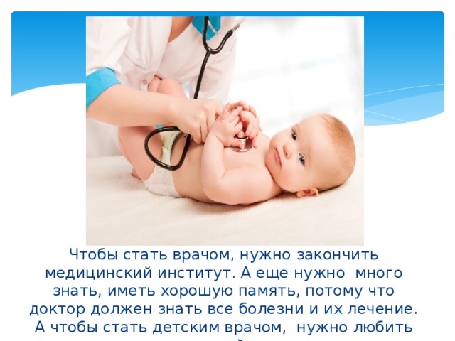 Чтобы стать врачом, нужно закончить медицинский институт. А еще нужно много знать, иметь хорошую память, потому что доктор должен знать все болезни и их лечение. А чтобы стать детским врачом, нужно любить детей.  