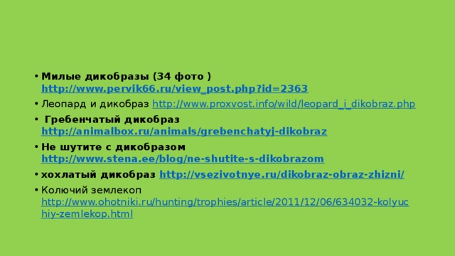 Милые дикобразы (34 фото ) http://www.pervik66.ru/view_post.php?id=2363 Леопард и дикобраз http://www.proxvost.info/wild/leopard_i_dikobraz.php   Гребенчатый дикобраз http://animalbox.ru/animals/grebenchatyj-dikobraz  Не шутите с дикобразом http://www.stena.ee/blog/ne-shutite-s-dikobrazom  ﻿ хохлатый дикобраз http://vsezivotnye.ru/dikobraz-obraz-zhizni/  Колючий землекоп http://www.ohotniki.ru/hunting/trophies/article/2011/12/06/634032-kolyuchiy-zemlekop.html     