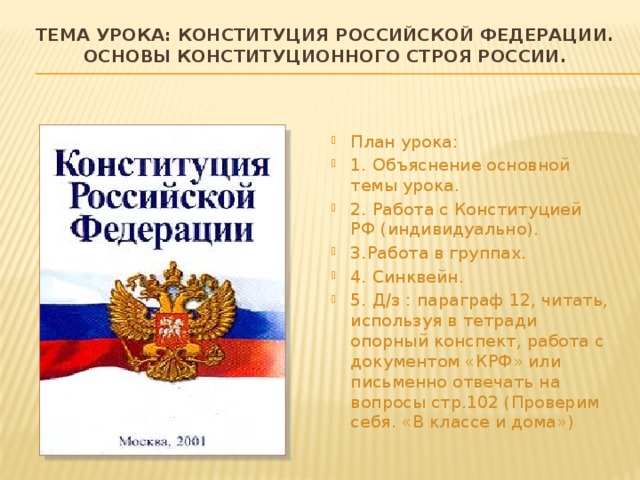 Тема урока: конституция Российской федерации. Основы конституционного строя России.   План урока: 1. Объяснение основной темы урока. 2. Работа с Конституцией РФ (индивидуально). 3.Работа в группах. 4. Синквейн. 5. Д/з : параграф 12, читать, используя в тетради опорный конспект, работа с документом «КРФ» или письменно отвечать на вопросы стр.102 (Проверим себя. «В классе и дома») 