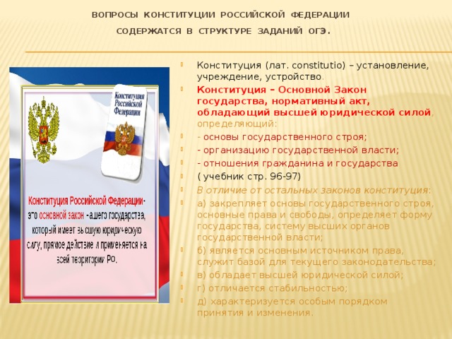 Вопросы Конституции Российской Федерации  содержатся в структуре заданий ОГЭ . Конституция (лат. сonstitutio) – установление, учреждение, устройство . Конституция – Основной Закон государства, нормативный акт, обладающий высшей юридической силой , определяющий: - основы государственного строя; - организацию государственной власти; - отношения гражданина и государства ( учебник стр. 96-97) В отличие от остальных законов конституция :  а) закрепляет основы государственного строя, основные права и свободы, определяет форму государства, систему высших органов государственной власти; б) является основным источником права, служит базой для текущего законодательства; в) обладает высшей юридической силой; г) отличается стабильностью; д) характеризуется особым порядком принятия и изменения. 
